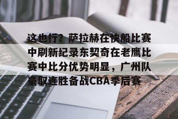 欧宝-包含这也行？萨拉赫在快船比赛中刷新纪录东契奇在老鹰比赛中比分优势明显，广州队豪取连胜备战CBA季后赛的词条