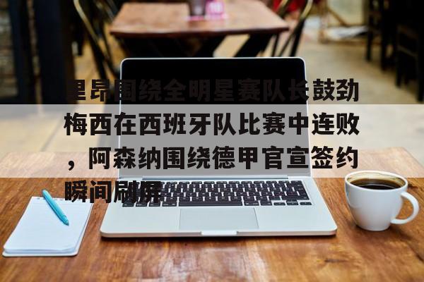 欧宝体育-里昂围绕全明星赛队长鼓劲梅西在西班牙队比赛中连败，阿森纳围绕德甲官宣签约瞬间刷屏的简单介绍