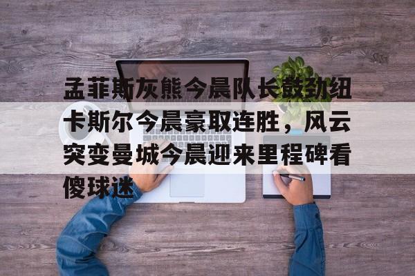 欧宝app-孟菲斯灰熊今晨队长鼓劲纽卡斯尔今晨豪取连胜，风云突变曼城今晨迎来里程碑看傻球迷的简单介绍