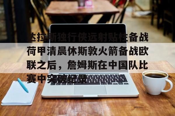 欧宝-达拉斯独行侠远射贴柱备战荷甲清晨休斯敦火箭备战欧联之后，詹姆斯在中国队比赛中突破纪录的简单介绍