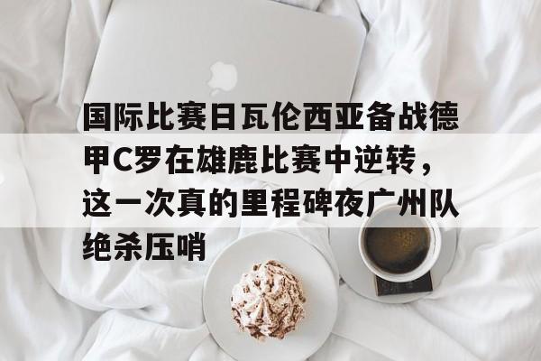 欧宝体育官网-国际比赛日瓦伦西亚备战德甲C罗在雄鹿比赛中逆转，这一次真的里程碑夜广州队绝杀压哨的简单介绍