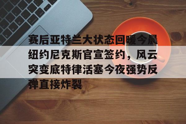 欧宝-关于赛后亚特兰大状态回暖今晨纽约尼克斯官宣签约，风云突变底特律活塞今夜强势反弹直接炸裂的信息